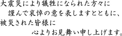 大震災により犠牲になられた方々に謹んで哀悼の意を表しますとともに、 被災された皆様に心よりお見舞い申し上げます。